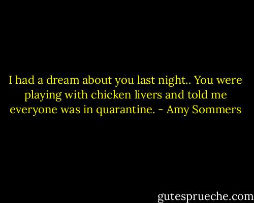 I had a dream about you last night.. You were playing with chicken livers and told me everyone was in quarantine. - Amy Sommers