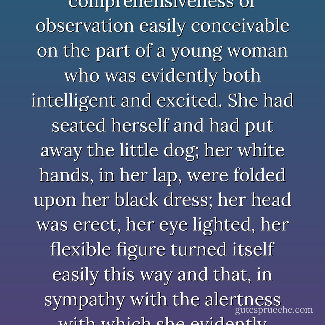 She had been looking all round her again—at the lawn, the great trees, the reedy, silvery Thames, the beautiful old house; and while engaged in this survey she had made room in it for her companions; a comprehensiveness of observation easily conceivable on the part of a young woman who was evidently both intelligent and excited. She had seated herself and had put away the little dog; her white hands, in her lap, were folded upon her black dress; her head was erect, her eye lighted, her flexible figure turned itself easily this way and that, in sympathy with the alertness with which she evidently caught impressions. Her impressions were numerous, and they were all reflected in a clear, still smile. "I've never seen anything so beautiful as this. - Henry James