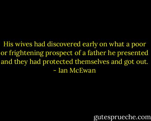 His wives had discovered early on what a poor or frightening prospect of a father he presented and they had protected themselves and got out. - Ian McEwan