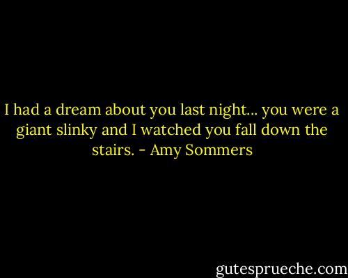 I had a dream about you last night... you were a giant slinky and I watched you fall down the stairs. - Amy Sommers
