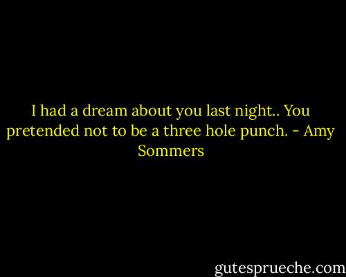 I had a dream about you last night.. You pretended not to be a three hole punch. - Amy Sommers