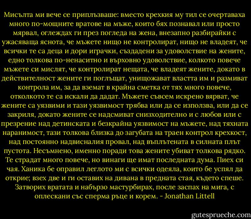 Мисълта ми вече се приплъзваше: вместо крехкия му тил се очертаваха много по-мощните вратове на мъже, които бях познавал или просто мярвал, оглеждах ги през погледа на жена, внезапно разбирайки с ужасяваща яснота, че мъжете нищо не контролират, нищо не владеят, че всички те са деца и дори играчки, създадени за удоволствие на жените, едно толкова по-ненаситно и върховно удоволствие, колкото повече мъжете си мислят, че контролират нещата, че владеят жените, докато в действителност жените ги поглъщат, унищожават властта им и размиват контрола им, за да вземат в крайна сметка от тях много повече, отколкото те са искали да дадат. Мъжете съвсем искрено вярват, че жените са уязвими и тази уязвимост трябва или да се използва, или да се закриля, докато жените се надсмиват снизходително и с любов или с презрение над детинската и безкрайна уязвимост на мъжете, над тяхната наранимост, тази толкова близка до загубата на траен контрол крехкост, над постоянно надвисналия провал, над въплътената в силната плът пустота. Несъмнено, именно поради това жените убиват толкова рядко. Те страдат много повече, но винаги ще имат последната дума. Пиех си чая. Ханика бе оправил леглото ми с всички одеяла, които бе успял да открие; взех две и ги оставих на дивана в предната стая, където спеше. Затворих вратата и набързо мастурбирах, после заспах на мига, с оплескани със сперма ръце и корем. - Jonathan Littell