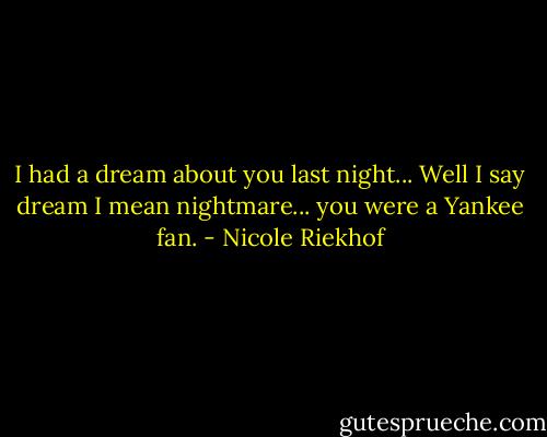 I had a dream about you last night... Well I say dream I mean nightmare... you were a Yankee fan. - Nicole Riekhof