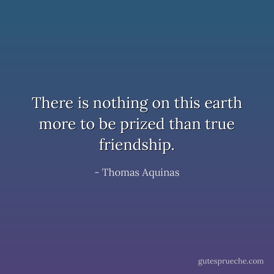 There is nothing on this earth more to be prized than true friendship. - Thomas Aquinas