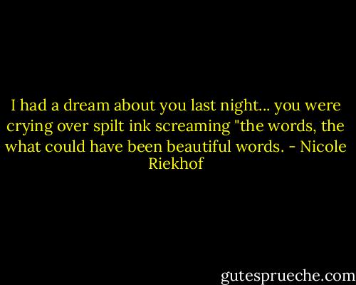 I had a dream about you last night... you were crying over spilt ink screaming "the words, the what could have been beautiful words. - Nicole Riekhof