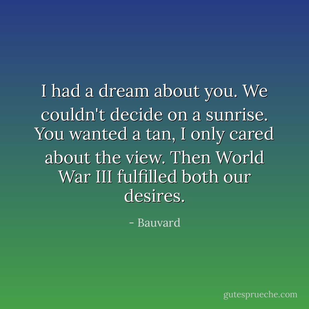 I had a dream about you. We couldn't decide on a sunrise. You wanted a tan, I only cared about the view. Then World War III fulfilled both our desires. - Bauvard