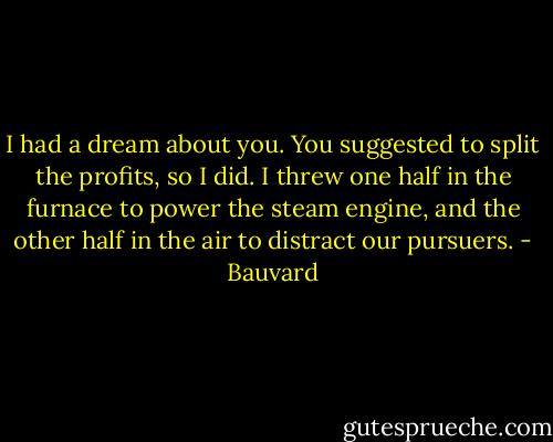 I had a dream about you. You suggested to split the profits, so I did. I threw one half in the furnace to power the steam engine, and the other half in the air to distract our pursuers. - Bauvard