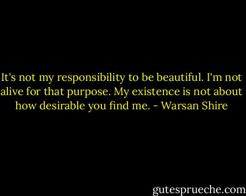 It's not my responsibility to be beautiful. I'm not alive for that purpose. My existence is not about how desirable you find me. - Warsan Shire