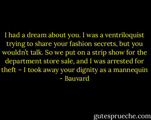 I had a dream about you. I was a ventriloquist trying to share your fashion secrets, but you wouldn’t talk. So we put on a strip show for the department store sale, and I was arrested for theft – I took away your dignity as a mannequin - Bauvard