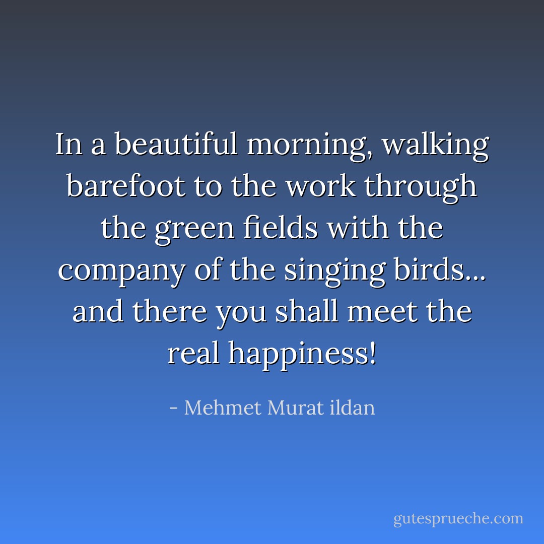 In a beautiful morning, walking barefoot to the work through the green fields with the company of the singing birds... and there you shall meet the real happiness! - Mehmet Murat ildan