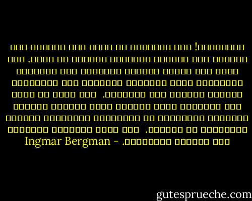 ياللجحيم! كيف بإمكاني أن أحصل على امرأة؟ أية امرأة؟ كان الجميع يتدبرون أمورهم ما عداي. أنا الذي كنت أمارس العادة السرية، أنا الشاحب، المتعرق، صاحب الهالات الزرقاء حول العينين، الضعيف القدرة على التركيز.<br /><br />إلى جانب كل هذا، كنت نحيلاً، منكس الرأس، سريع الغضب، البادئ بالصراخ والشجار، سئ العلامات بالمدرسة ومتورم الأُذنين من العقاب.<br /><br />لقد كانت السينما والمسرح هما ملاذيّ الوحيدين. - Ingmar Bergman