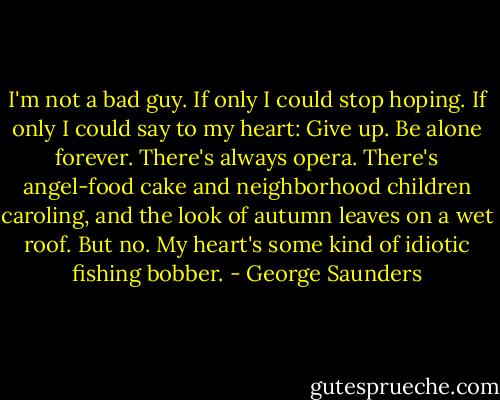 I'm not a bad guy. If only I could stop hoping. If only I could say to my heart: Give up. Be alone forever. There's always opera. There's angel-food cake and neighborhood children caroling, and the look of autumn leaves on a wet roof. But no. My heart's some kind of idiotic fishing bobber. - George Saunders