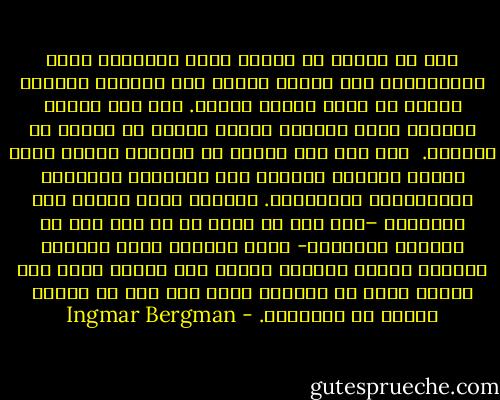 مرة أو مرتين في حياتي كلها روادتني فكرة الانتحار، وفي شبابي أقدمت على محاولة فاشلة، لكنني لم أنظر إليها بجدية. لقد كان فضولي عظيمًا وحبي للحياة قويًا وخوفي من الموت لا يتزعزع.<br /><br />ومع ذلك فإن موقفي من الحياة يفترض وجود سيطرة مستمرة ولائقة على العلاقة بالواقع والتخيلات والأحلام. وعندما كانت تتعطل هذه السيطرة –وهو أمر لم يحدث لي من قبل حتى في طفولتي المبكرة- كانت انظمتي تصاب بالخلل وتتعرض هويتي للخطر، فأسمع صوت أنيني يشبه كلب جريح، نهضت من الكرسي وكنت على وشك أن أُلقي بنفسي من النافذة. - Ingmar Bergman
