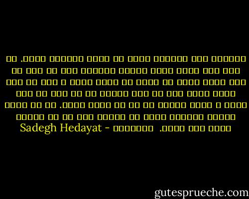 میدانی هیچ حقیقتی خارج از وجود خودمان نیست. در عشق این مطلب بهتر معلوم میشود، چون هر کسی با قوۀ تصور خودش کس دیگر را دوست دارد و این از قوۀ تصور خودش است که کیف میبرد نه از زنی که جلو اوست و گمان میکند که او را دوست دارد. آن زن تصور نهانی خودمان است، یک موهوم است که با حقیقت خیلی فرق دارد.<br /><br />صورتکها - Sadegh Hedayat