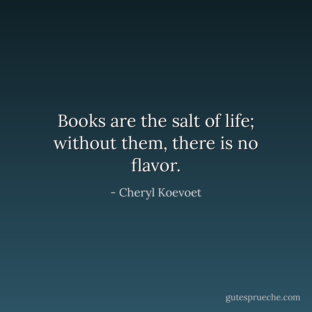 Books are the salt of life; without them, there is no flavor. - Cheryl Koevoet