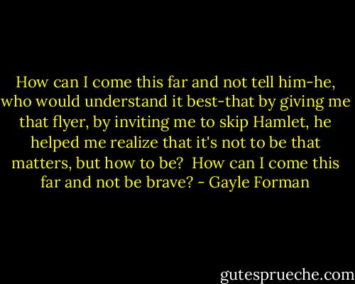 How can I come this far and not tell him-he, who would understand it best-that by giving me that flyer, by inviting me to skip Hamlet, he helped me realize that it's not to be that matters, but how to be?<br /> How can I come this far and not be brave? - Gayle Forman