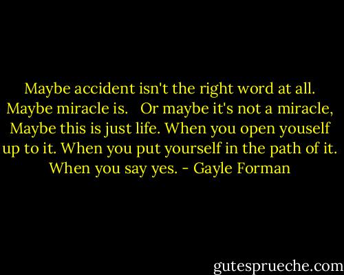 Maybe accident isn't the right word at all. Maybe miracle is. <br /> Or maybe it's not a miracle, Maybe this is just life. When you open youself up to it. When you put yourself in the path of it. When you say yes. - Gayle Forman