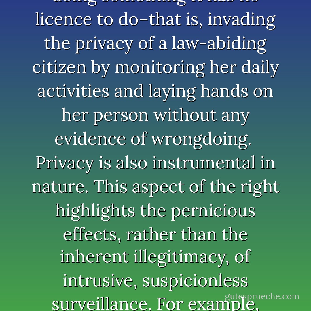 [T]here is both an intrinsic and instrumental value to privacy. Intrinsically, privacy is precious to the extent that it is a component of a liberty. Part of citizenship in a free society is the expectation that one's personal affairs and physical person are inviolable so long as one remains within the law. A robust concept of freedom includes the freedom from constant and intrusive government surveillance of one's life. From this perspective, Fourth Amendment violations are objectionable for the simple fact that the government is doing something it has no licence to do–that is, invading the privacy of a law-abiding citizen by monitoring her daily activities and laying hands on her person without any evidence of wrongdoing.<br /><br />Privacy is also instrumental in nature. This aspect of the right highlights the pernicious effects, rather than the inherent illegitimacy, of intrusive, suspicionless surveillance. For example, encroachments on individual privacy undermine democratic institutions by chilling free speech. When citizens–especially those espousing unpopular viewpoints–are aware that the intimate details of their personal lives are pervasively monitored by government, or even that they could be singled out for discriminatory treatment by government officials as a result of their First Amendment expressive activities, they are less likely to freely express their dissident views. - John W. Whitehead