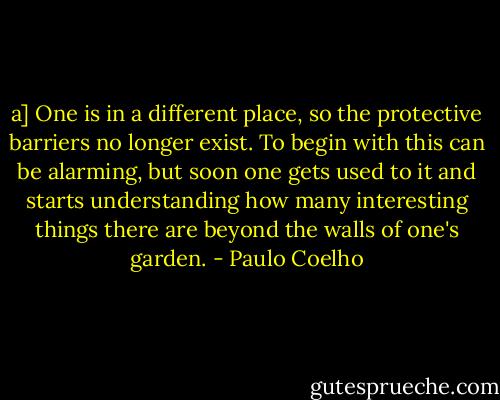 a] One is in a different place, so the protective barriers no longer exist. To begin with this can be alarming, but soon one gets used to it and starts understanding how many interesting things there are beyond the walls of one's garden. - Paulo Coelho