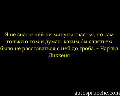 Я не знал с ней ни минуты счастья, но сам только о том и думал, каким бы счастьем было не расставаться с ней до гроба. - Чарльз Диккенс
