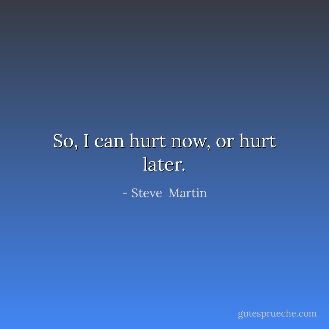 So, I can hurt now, or hurt later. - Steve  Martin