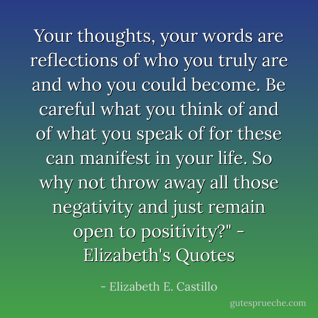 Your thoughts, your words are reflections of who you truly are and who you could become. Be careful what you think of and of what you speak of for these can manifest in your life. So why not throw away all those negativity and just remain open to positivity?" - Elizabeth's Quotes - Elizabeth E. Castillo