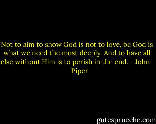 Not to aim to show God is not to love, bc God is what we need the most deeply. And to have all else without Him is to perish in the end. - John      Piper