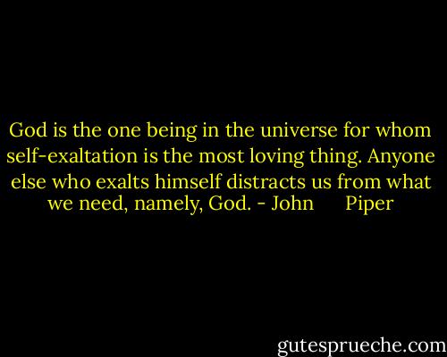 God is the one being in the universe for whom self-exaltation is the most loving thing. Anyone else who exalts himself distracts us from what we need, namely, God. - John      Piper