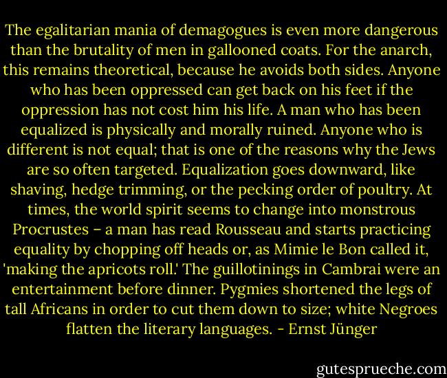 The egalitarian mania of demagogues is even more dangerous than the brutality of men in gallooned coats. For the anarch, this remains theoretical, because he avoids both sides. Anyone who has been oppressed can get back on his feet if the oppression has not cost him his life. A man who has been equalized is physically and morally ruined. Anyone who is different is not equal; that is one of the reasons why the Jews are so often targeted. Equalization goes downward, like shaving, hedge trimming, or the pecking order of poultry. At times, the world spirit seems to change into monstrous Procrustes – a man has read Rousseau and starts practicing equality by chopping off heads or, as Mimie le Bon called it, 'making the apricots roll.' The guillotinings in Cambrai were an entertainment before dinner. Pygmies shortened the legs of tall Africans in order to cut them down to size; white Negroes flatten the literary languages. - Ernst Jünger