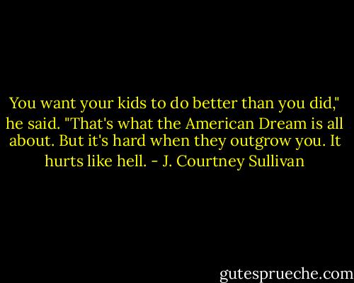 You want your kids to do better than you did," he said. "That's what the American Dream is all about. But it's hard when they outgrow you. It hurts like hell. - J. Courtney Sullivan