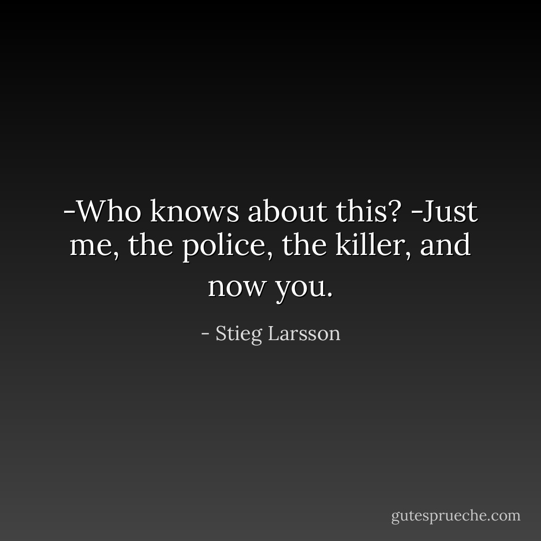 -Who knows about this?<br />-Just me, the police, the killer, and now you. - Stieg Larsson