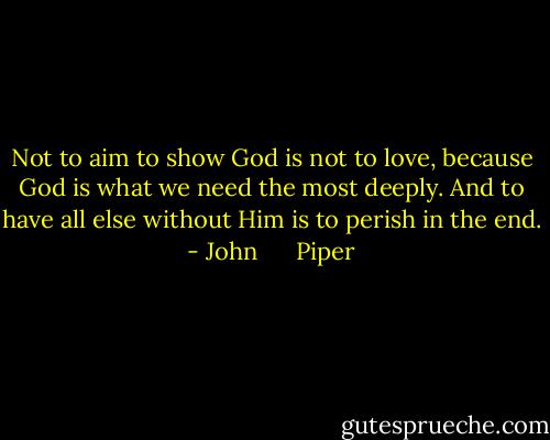 Not to aim to show God is not to love, because God is what we need the most deeply. And to have all else without Him is to perish in the end. - John      Piper