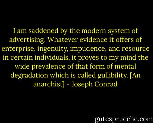I am saddened by the modern system of advertising. Whatever evidence it offers of enterprise, ingenuity, impudence, and resource in certain individuals, it proves to my mind the wide prevalence of that form of mental degradation which is called gullibility. [An anarchist] - Joseph Conrad