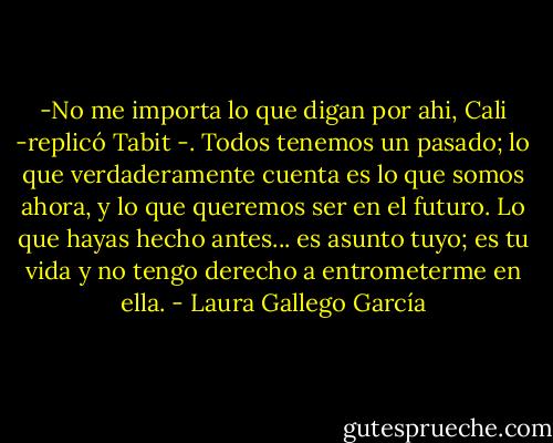 -No me importa lo que digan por ahi, Cali -replicó Tabit -. Todos tenemos un pasado; lo que verdaderamente cuenta es lo que somos ahora, y lo que queremos ser en el futuro. Lo que hayas hecho antes... es asunto tuyo; es tu vida y no tengo derecho a entrometerme en ella. - Laura Gallego García