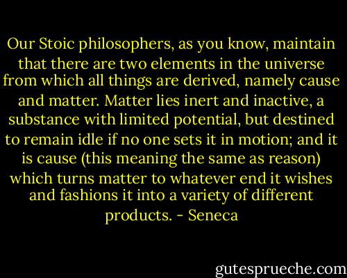 Our Stoic philosophers, as you know, maintain that there are two elements in the universe from which all things are derived, namely cause and matter. Matter lies inert and inactive, a substance with limited potential, but destined to remain idle if no one sets it in motion; and it is cause (this meaning the same as reason) which turns matter to whatever end it wishes and fashions it into a variety of different products. - Seneca
