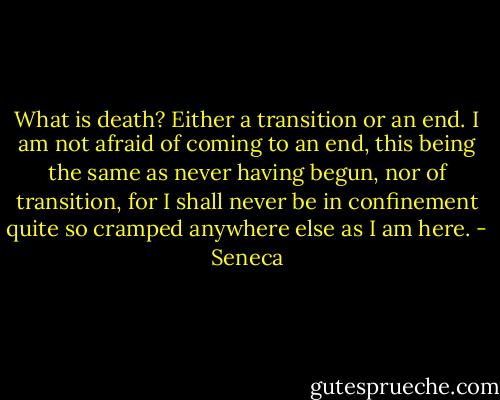 What is death? Either a transition or an end. I am not afraid of coming to an end, this being the same as never having begun, nor of transition, for I shall never be in confinement quite so cramped anywhere else as I am here. - Seneca