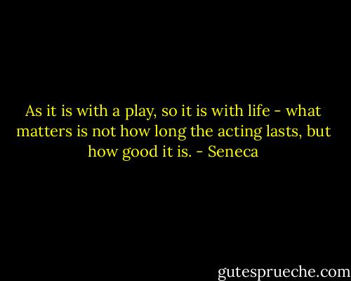 As it is with a play, so it is with life - what matters is not how long the acting lasts, but how good it is. - Seneca