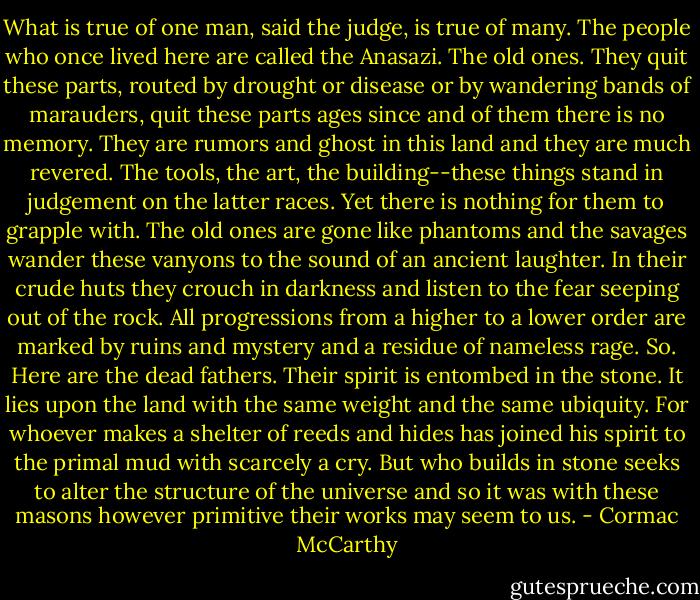 What is true of one man, said the judge, is true of many. The people who once lived here are called the Anasazi. The old ones. They quit these parts, routed by drought or disease or by wandering bands of marauders, quit these parts ages since and of them there is no memory. They are rumors and ghost in this land and they are much revered. The tools, the art, the building--these things stand in judgement on the latter races. Yet there is nothing for them to grapple with. The old ones are gone like phantoms and the savages wander these vanyons to the sound of an ancient laughter. In their crude huts they crouch in darkness and listen to the fear seeping out of the rock. All progressions from a higher to a lower order are marked by ruins and mystery and a residue of nameless rage. So. Here are the dead fathers. Their spirit is entombed in the stone. It lies upon the land with the same weight and the same ubiquity. For whoever makes a shelter of reeds and hides has joined his spirit to the primal mud with scarcely a cry. But who builds in stone seeks to alter the structure of the universe and so it was with these masons however primitive their works may seem to us. - Cormac McCarthy