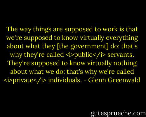 The way things are supposed to work is that we're supposed to know virtually everything about what they [the government] do: that's why they're called <i>public</i> servants. They're supposed to know virtually nothing about what we do: that's why we're called <i>private</i> individuals. - Glenn Greenwald