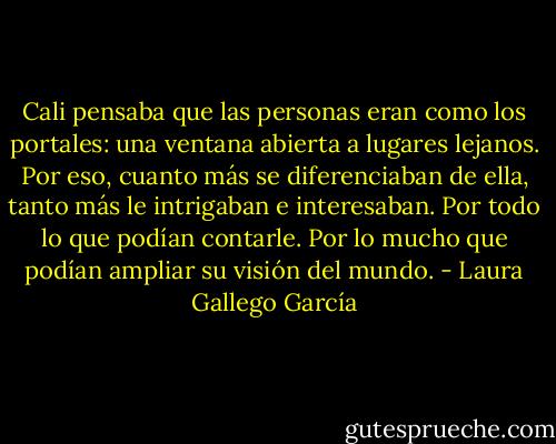 Cali pensaba que las personas eran como los portales: una ventana abierta a lugares lejanos. Por eso, cuanto más se diferenciaban de ella, tanto más le intrigaban e interesaban. Por todo lo que podían contarle. Por lo mucho que podían ampliar su visión del mundo. - Laura Gallego García