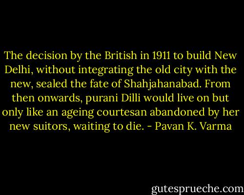 The decision by the British in 1911 to build New Delhi, without integrating the old city with the new, sealed the fate of Shahjahanabad. From then onwards, purani Dilli would live on but only like an ageing courtesan abandoned by her new suitors, waiting to die. - Pavan K. Varma