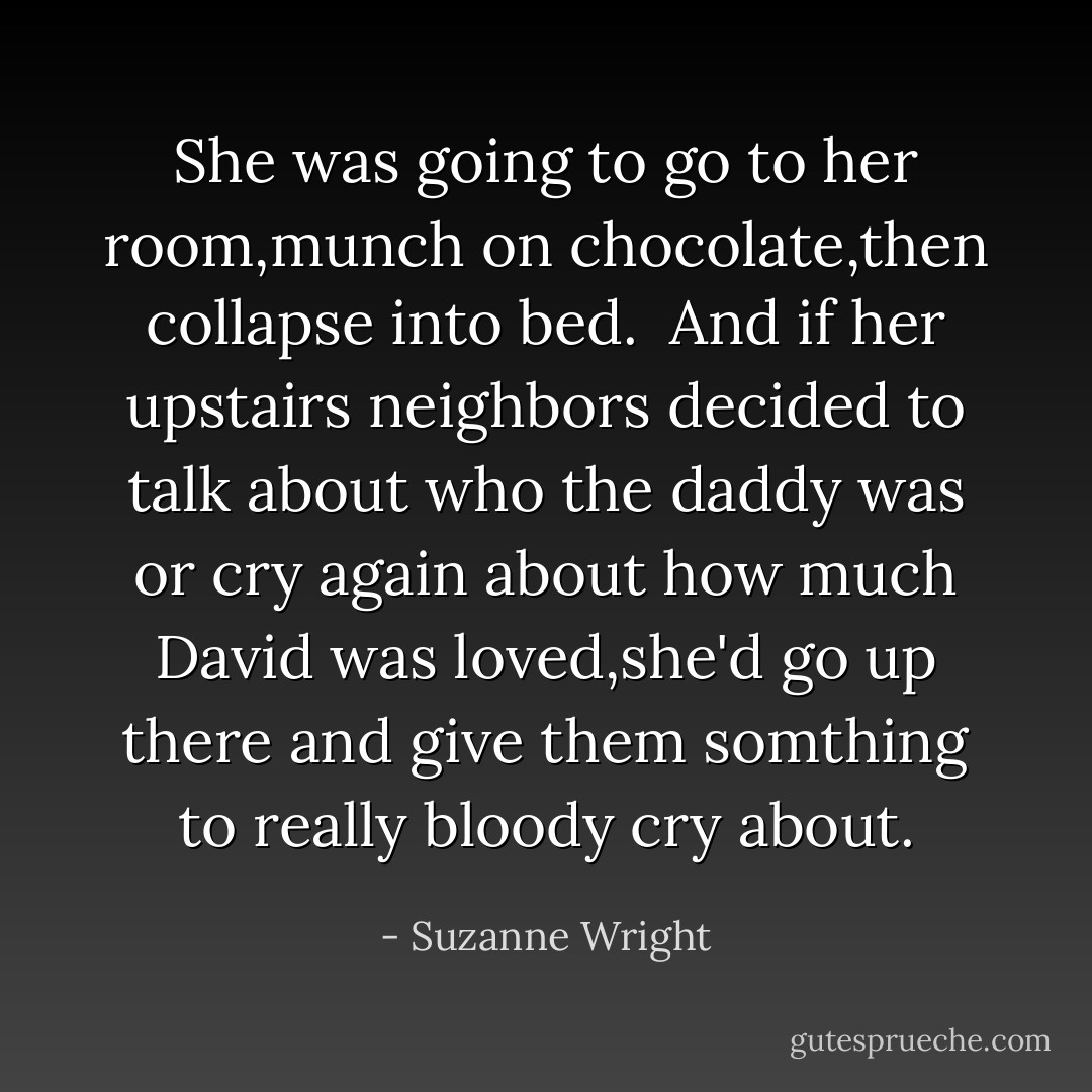 She was going to go to her room,munch on chocolate,then collapse into bed.<br /><br />And if her upstairs neighbors decided to talk about who the daddy was or cry again about how much David was loved,she'd go up there and give them somthing to really bloody cry about. - Suzanne Wright