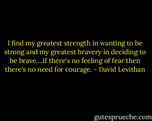 I find my greatest strength in wanting to be strong and my greatest bravery in deciding to be brave....If there's no feeling of fear then there's no need for courage. - David Levithan