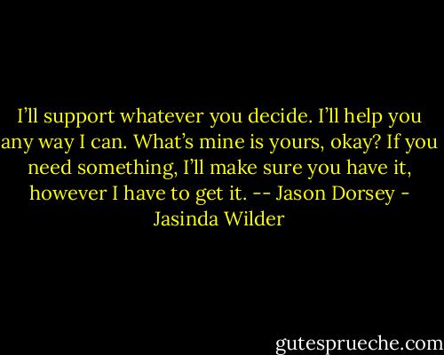 I’ll support whatever you decide. I’ll<br />help you any way I can. What’s mine is<br />yours, okay? If you need something, I’ll make sure you have it, however I have to get it. -- Jason Dorsey - Jasinda Wilder