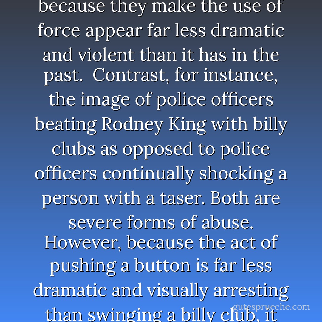 [W]hile the use of non-lethal weapons such as tasers and LEDIs may not necessarily reduce the number of civilian casualties, they have been largely accepted as the humane alternative to deadly force because they make the use of force appear far less dramatic and violent than it has in the past.<br /><br />Contrast, for instance, the image of police officers beating Rodney King with billy clubs as opposed to police officers continually shocking a person with a taser. Both are severe forms of abuse. However, because the act of pushing a button is far less dramatic and visually arresting than swinging a billy club, it can come across as much more humane to the general public. This, of course, draws much less media coverage and, thus, less bad public relations for the police. - John W. Whitehead