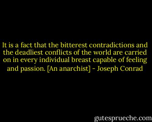 It is a fact that the bitterest contradictions and the deadliest conflicts of the world are carried on in every individual breast capable of feeling and passion. [An anarchist] - Joseph Conrad