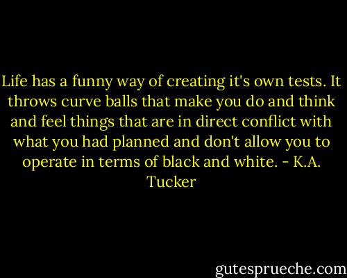 Life has a funny way of creating it's own tests. It throws curve balls that make you do and think and feel things that are in direct conflict with what you had planned and don't allow you to operate in terms of black and white. - K.A. Tucker