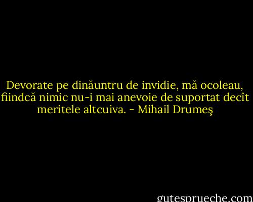 Devorate pe dinăuntru de invidie, mă ocoleau, fiindcă nimic nu-i mai anevoie de suportat decît meritele altcuiva. - Mihail Drumeş