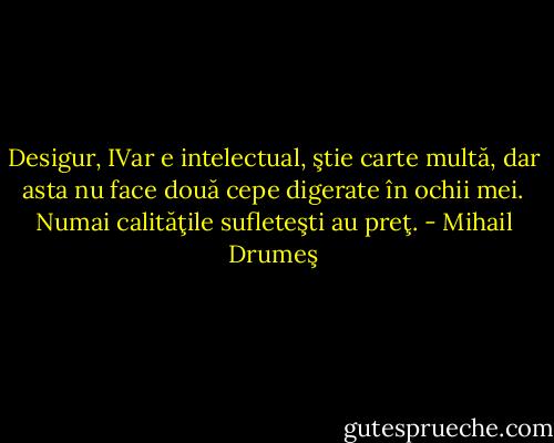 Desigur, IVar e intelectual, ştie carte multă, dar asta nu face două cepe digerate în ochii mei. Numai calităţile sufleteşti au preţ. - Mihail Drumeş
