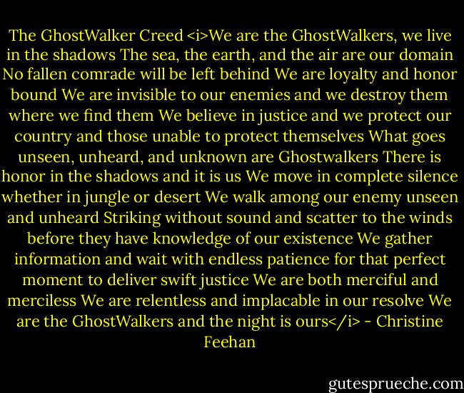 The GhostWalker Creed<br /><i>We are the GhostWalkers, we live in the shadows<br />The sea, the earth, and the air are our domain<br />No fallen comrade will be left behind<br />We are loyalty and honor bound<br />We are invisible to our enemies<br />and we destroy them where we find them<br />We believe in justice and we protect our country<br />and those unable to protect themselves<br />What goes unseen, unheard, and unknown<br />are Ghostwalkers<br />There is honor in the shadows and it is us<br />We move in complete silence whether in jungle or desert<br />We walk among our enemy unseen and unheard<br />Striking without sound and scatter to the winds<br />before they have knowledge of our existence<br />We gather information and wait with endless patience<br />for that perfect moment to deliver swift justice<br />We are both merciful and merciless<br />We are relentless and implacable in our resolve<br />We are the GhostWalkers and the night is ours</i> - Christine Feehan